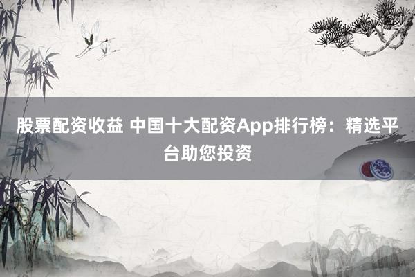 股票配资收益 中国十大配资App排行榜:精选平台助您投资