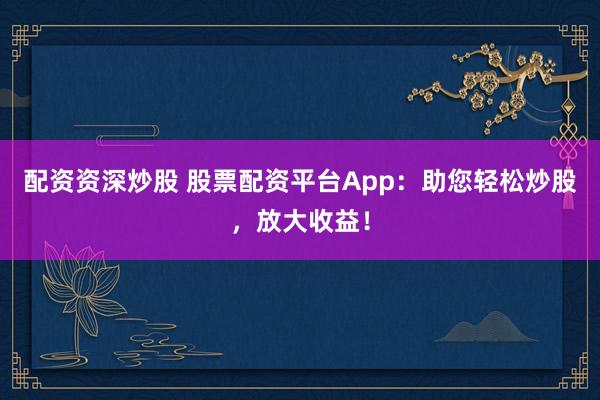 配资资深炒股 股票配资平台App:助您轻松炒股,放大收益!