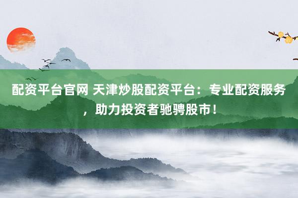 配资平台官网 天津炒股配资平台：专业配资服务，助力投资者驰骋股市！