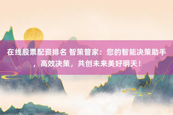 在线股票配资排名 智策管家：您的智能决策助手，高效决策，共创未来美好明天！