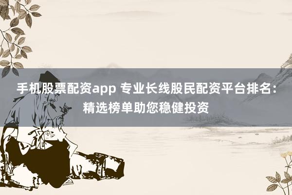 手机股票配资app 专业长线股民配资平台排名：精选榜单助您稳健投资