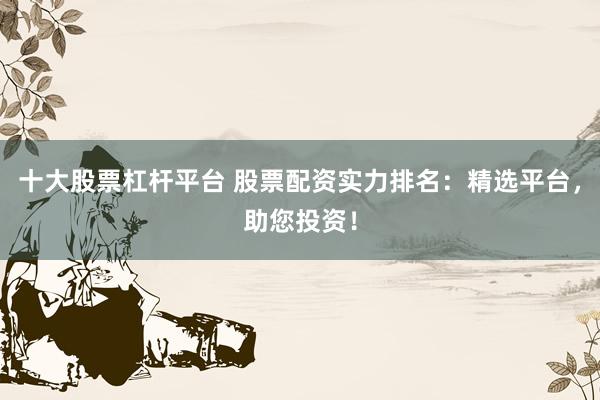 十大股票杠杆平台 股票配资实力排名：精选平台，助您投资！