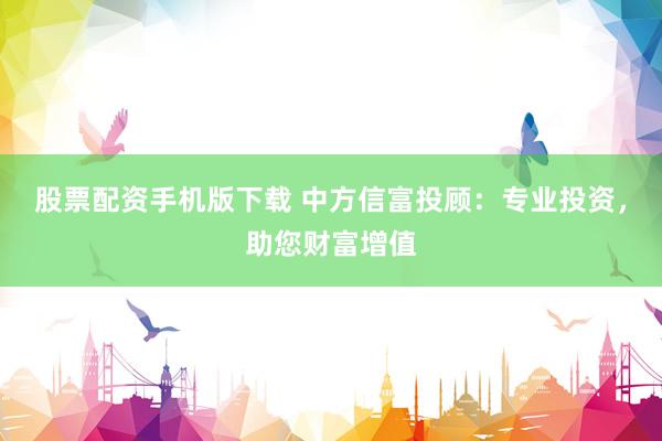 股票配资手机版下载 中方信富投顾：专业投资，助您财富增值