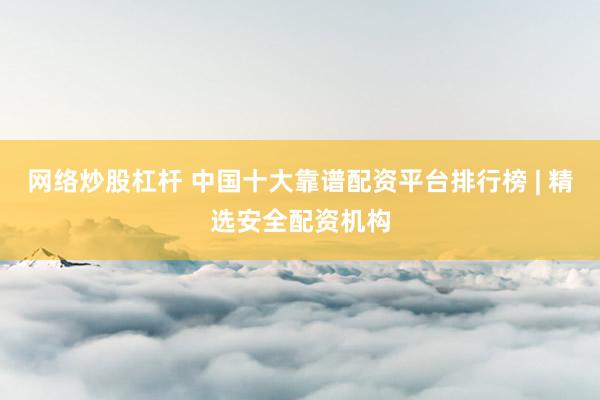 网络炒股杠杆 中国十大靠谱配资平台排行榜 | 精选安全配资机构