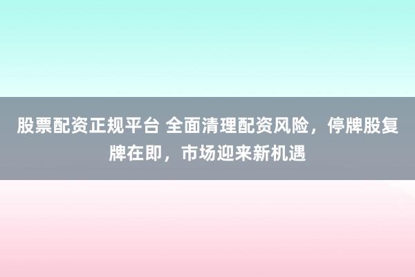 股票配资正规平台 全面清理配资风险，停牌股复牌在即，市场迎来新机遇