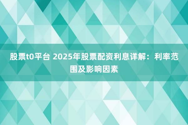 股票t0平台 2025年股票配资利息详解：利率范围及影响因素