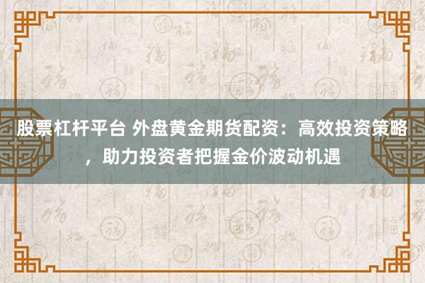 股票杠杆平台 外盘黄金期货配资：高效投资策略，助力投资者把握金价波动机遇