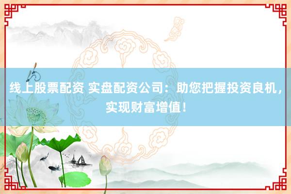 线上股票配资 实盘配资公司：助您把握投资良机，实现财富增值！