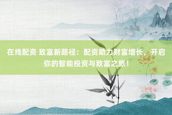 在线配资 致富新路径：配资助力财富增长，开启你的智能投资与致富之旅！