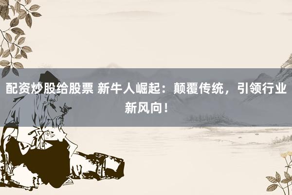 配资炒股给股票 新牛人崛起：颠覆传统，引领行业新风向！