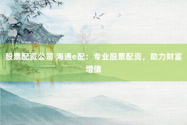 股票配资公司 海通e配：专业股票配资，助力财富增值