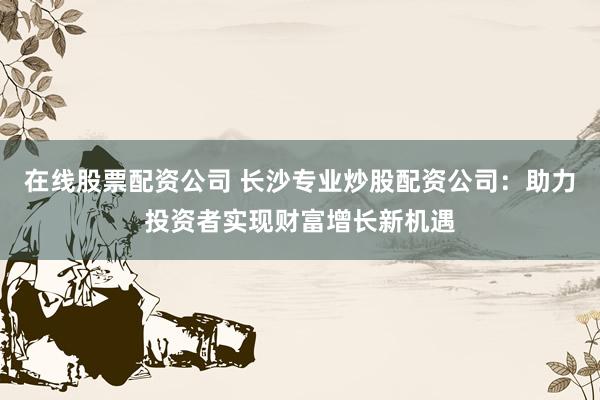在线股票配资公司 长沙专业炒股配资公司:助力投资者实现财富增长新机遇