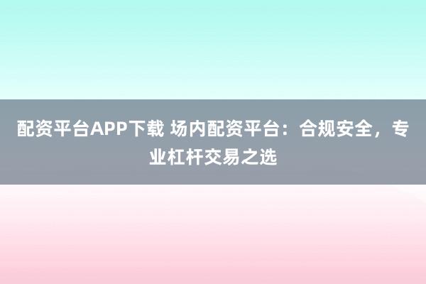 配资平台APP下载 场内配资平台:合规安全,专业杠杆交易之选