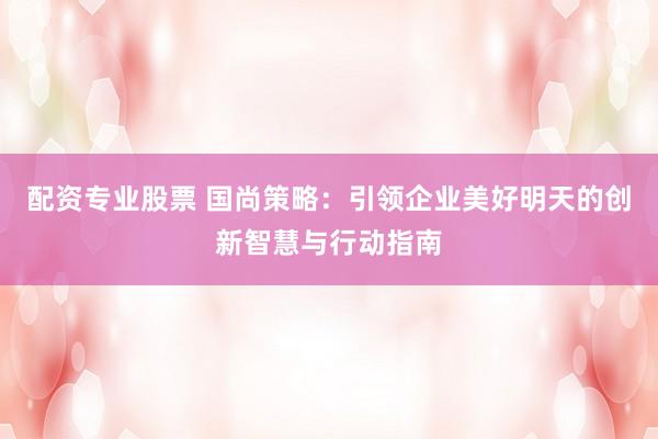 配资专业股票 国尚策略：引领企业美好明天的创新智慧与行动指南
