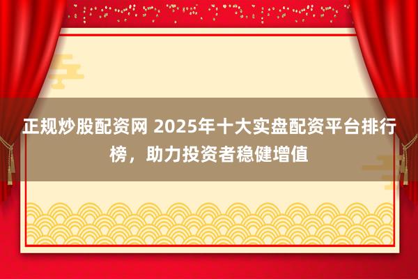 正规炒股配资网 2025年十大实盘配资平台排行榜,助力投资者稳健增值