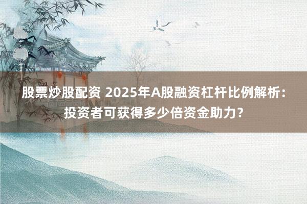 股票炒股配资 2025年A股融资杠杆比例解析：投资者可获得多少倍资金助力？