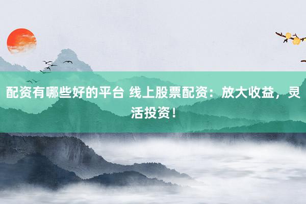 配资有哪些好的平台 线上股票配资：放大收益，灵活投资！