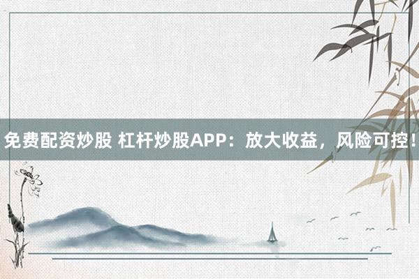 免费配资炒股 杠杆炒股APP：放大收益，风险可控！