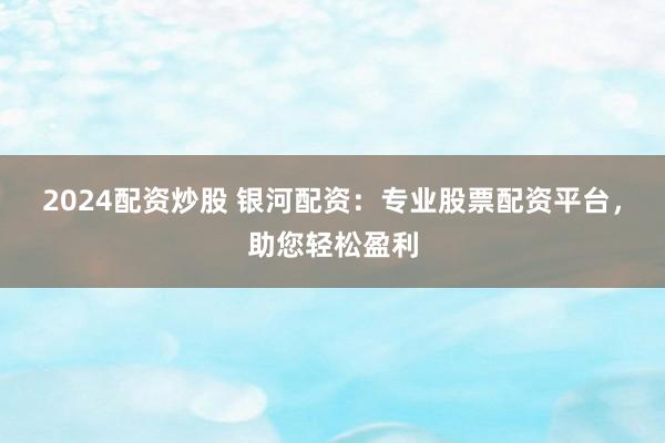 2024配资炒股 银河配资：专业股票配资平台，助您轻松盈利
