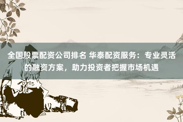 全国股票配资公司排名 华泰配资服务：专业灵活的融资方案，助力投资者把握市场机遇