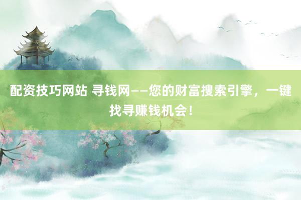 配资技巧网站 寻钱网——您的财富搜索引擎，一键找寻赚钱机会！