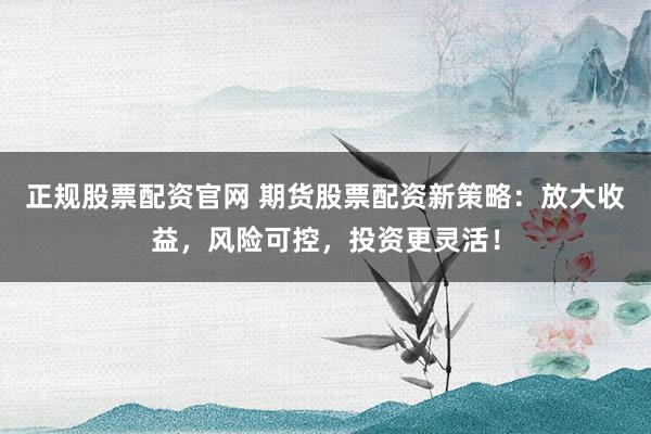 正规股票配资官网 期货股票配资新策略：放大收益，风险可控，投资更灵活！