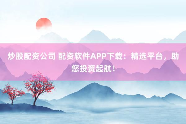 炒股配资公司 配资软件APP下载：精选平台，助您投资起航！