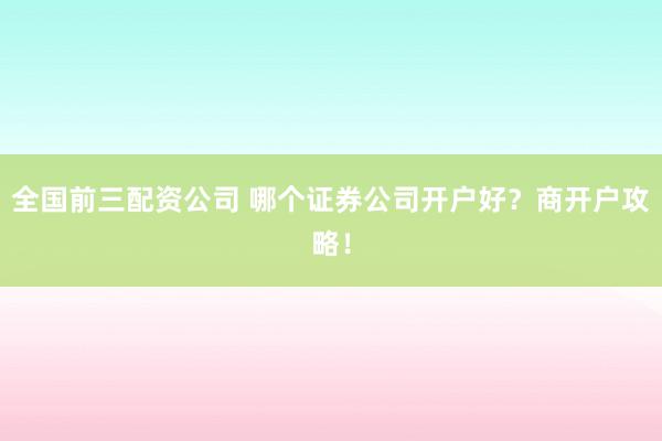 全国前三配资公司 哪个证券公司开户好？商开户攻略！