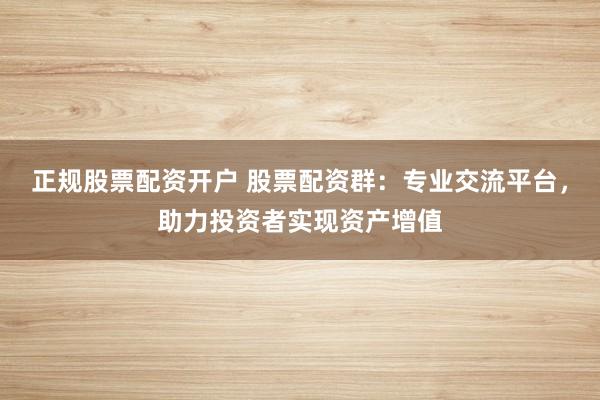 正规股票配资开户 股票配资群：专业交流平台，助力投资者实现资产增值