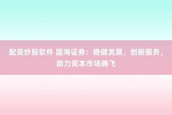 配资炒股软件 国海证券：稳健发展，创新服务，助力资本市场腾飞