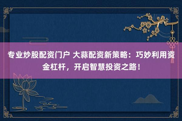 专业炒股配资门户 大蒜配资新策略：巧妙利用资金杠杆，开启智慧投资之路！