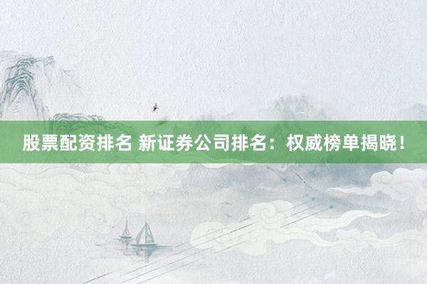股票配资排名 新证券公司排名：权威榜单揭晓！