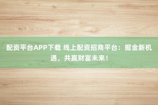配资平台APP下载 线上配资招商平台：掘金新机遇，共赢财富未来！