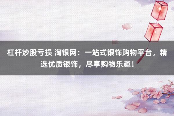 杠杆炒股亏损 淘银网:一站式银饰购物平台,精选优质银饰,尽享购物乐趣!