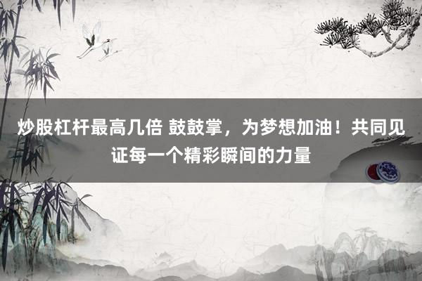 炒股杠杆最高几倍 鼓鼓掌，为梦想加油！共同见证每一个精彩瞬间的力量