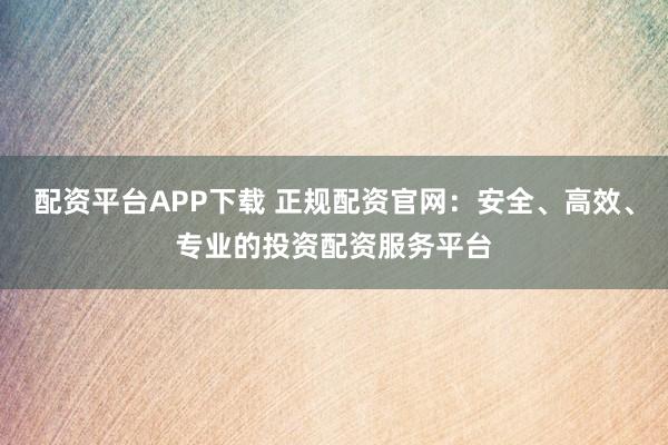 配资平台APP下载 正规配资官网:安全、高效、专业的投资配资服务平台