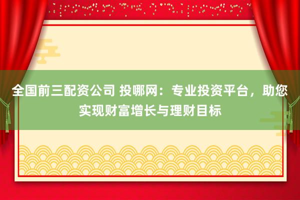 全国前三配资公司 投哪网：专业投资平台，助您实现财富增长与理财目标