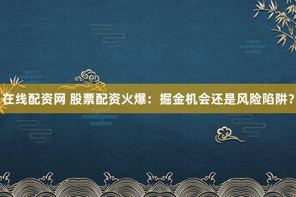在线配资网 股票配资火爆:掘金机会还是风险陷阱?