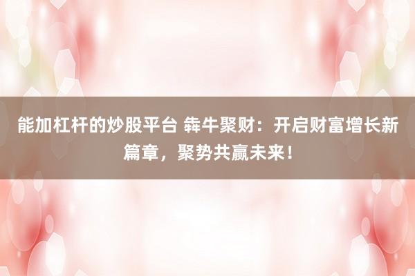 能加杠杆的炒股平台 犇牛聚财：开启财富增长新篇章，聚势共赢未来！