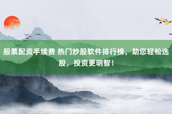 股票配资手续费 热门炒股软件排行榜，助您轻松选股，投资更明智！