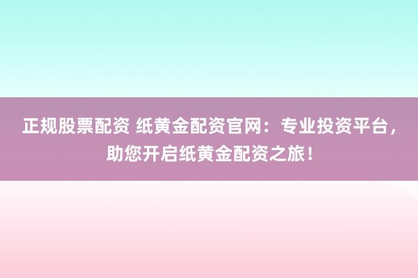 正规股票配资 纸黄金配资官网：专业投资平台，助您开启纸黄金配资之旅！