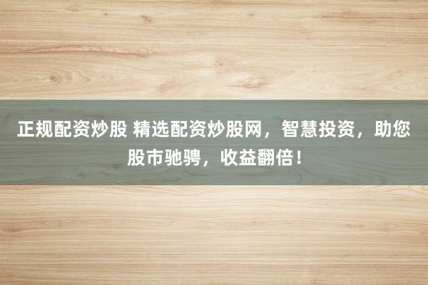 正规配资炒股 精选配资炒股网，智慧投资，助您股市驰骋，收益翻倍！