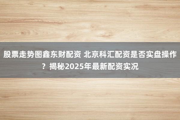 股票走势图鑫东财配资 北京科汇配资是否实盘操作？揭秘2025年最新配资实况
