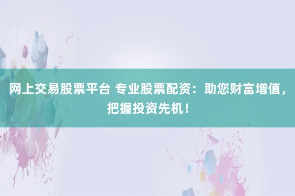 网上交易股票平台 专业股票配资：助您财富增值，把握投资先机！