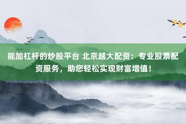 能加杠杆的炒股平台 北京越大配资：专业股票配资服务，助您轻松实现财富增值！