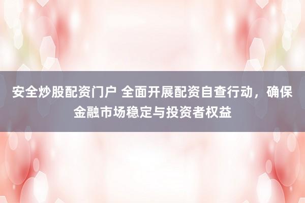 安全炒股配资门户 全面开展配资自查行动，确保金融市场稳定与投资者权益