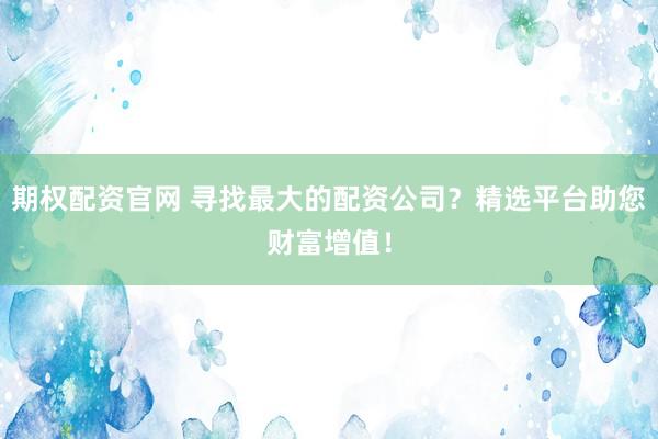 期权配资官网 寻找最大的配资公司？精选平台助您财富增值！