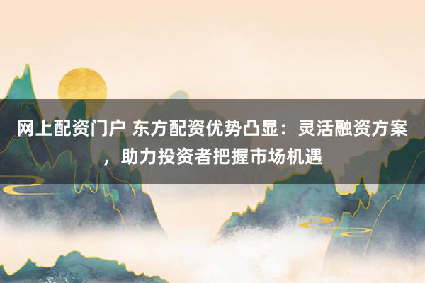 网上配资门户 东方配资优势凸显:灵活融资方案,助力投资者把握市场机遇