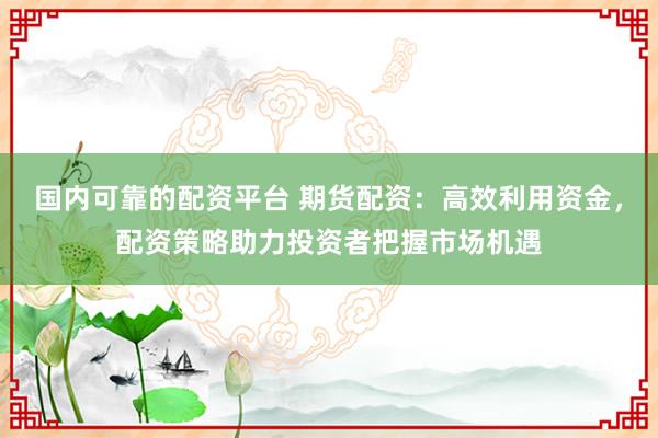 国内可靠的配资平台 期货配资:高效利用资金,配资策略助力投资者把握市场机遇