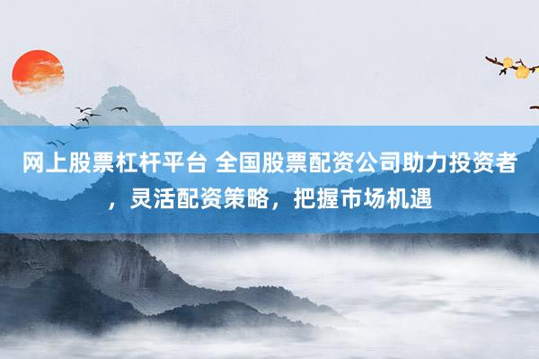 网上股票杠杆平台 全国股票配资公司助力投资者,灵活配资策略,把握市场机遇